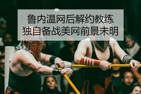 鲁内温网后解约教练 独自备战美网前景未明